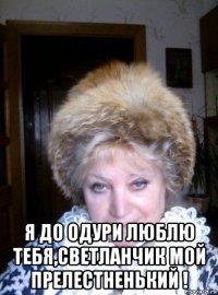  я до одури люблю тебя,светланчик мой прелестненький !
