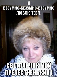 я безумно-безумно-безумно люблю тебя. светланчик мой прелестненький !