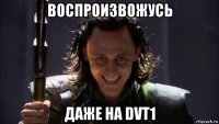 воспроизвожусь даже на dvt1