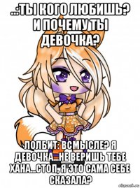 ..:ты кого любишь? и почему ты девочка? лолбит: всмысле? я девочка...не веришь тебе хана...стоп, я это сама себе сказала?