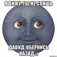 я вижу, ты не спишь давид, обернись назад ...