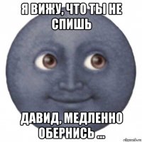 я вижу, что ты не спишь давид, медленно обернись ...