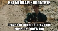вы мейлам заплатите чеканной монетой, чеканной монетой, оооуууооо