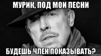 мурик, под мои песни будешь член показывать?