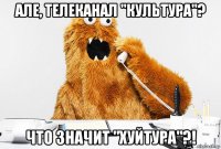 але, телеканал "культура"? что значит "хуйтура"?!
