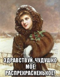  здравствуй, чудушко моё распрекрасненькое!