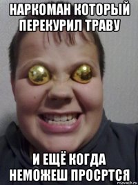 наркоман который перекурил траву и ещё когда неможеш просртся