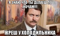 я знаю что ты делаеш по ночам!!! жреш у холодильника
