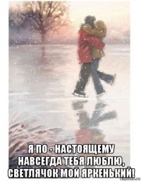  я по - настоящему навсегда тебя люблю, светлячок мой яркенький!