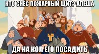 кто снёс пожарный щит? алеша да на кол его посадить