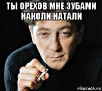 ты орехов мне зубами наколи.натали 