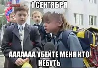 1 сентября ааааааа убейте меня кто небуть