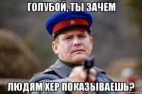 голубой, ты зачем людям хер показываешь?