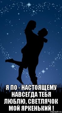  я по - настоящему навсегда тебя люблю, светлячок мой яркенький !