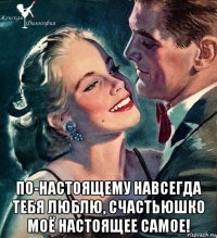  по-настоящему навсегда тебя люблю, счастьюшко моё настоящее самое!