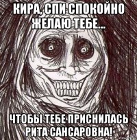 кира, спи спокойно желаю тебе... чтобы тебе приснилась рита сансаровна!
