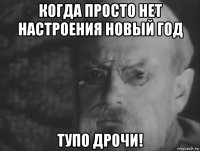 когда просто нет настроения новый год тупо дрочи!