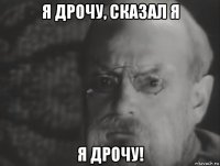 я дрочу, сказал я я дрочу!