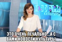  это очень печально....а с вами новости культуры
