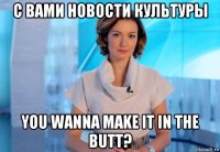 с вами новости культуры you wanna make it in the butt?