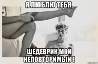 я люблю тебя, шедеврик мой неповторимый !