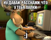 ну давай, расскажи, что у тебя лапки :)