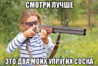 смотри лучше это два моих упругих соска