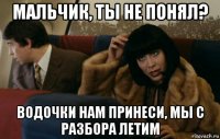 мальчик, ты не понял? водочки нам принеси, мы с разбора летим