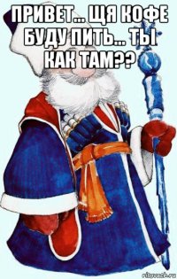 привет... щя кофе буду пить... ты как там?? 