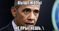 выше жопы не прыгнешь, \