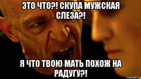 это что?! скупа мужская слеза?! я что твою мать похож на радугу?!