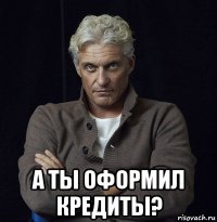  а ты оформил кредиты?