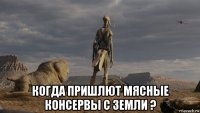  когда пришлют мясные консервы с земли ?