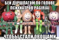 бей дуршлагом по голове психиатров pagiriai чтобы стали овощами
