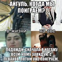-айгуль, когда мы поиграем? -подожди. сначала я нагажу всем, кому завидую с леваков, потом уже поиграем.