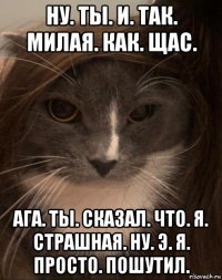 ну. ты. и. так. милая. как. щас. ага. ты. сказал. что. я. страшная. ну. э. я. просто. пошутил.