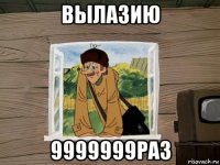 вылазию 9999999раз