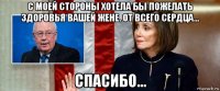 с моей стороны хотела бы пожелать здоровья вашей жене. от всего сердца... спасибо...