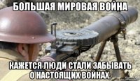 большая мировая война кажется люди стали забывать о настоящих войнах.
