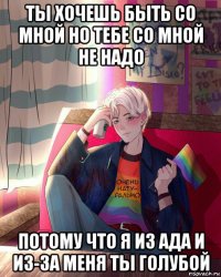 ты хочешь быть со мной но тебе со мной не надо потому что я из ада и из-за меня ты голубой