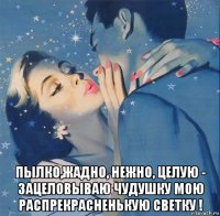  пылко,жадно, нежно, целую - зацеловываю чудушку мою распрекрасненькую светку !