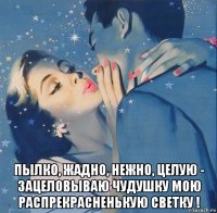  пылко, жадно, нежно, целую - зацеловываю чудушку мою распрекрасненькую светку !