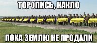 торопись, какло пока землю не продали