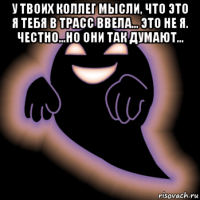 у твоих коллег мысли, что это я тебя в трасс ввела... это не я. честно...но они так думают... 