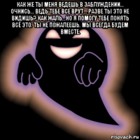 как же ты меня ведешь в заблуждении... очнись... ведь тебе все врут... разве ты это не видишь? как жаль...но я помогу тебе понять всё это. ты не пожалеешь. мы всегда будем вместе. 