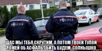  щас мы тебя скрутим, а потом твоей тупой рожей об асфальт бить будем, солнышко