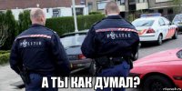  а ты как думал?