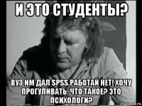 и это студенты? вуз им дал spss.работай нет! хочу прогуливать. что такое? это психологи?