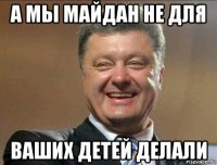 а мы майдан не для ваших детей делали