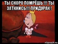 ты скоро помрёшь !!! ты заткнись!!! придурак ! 
